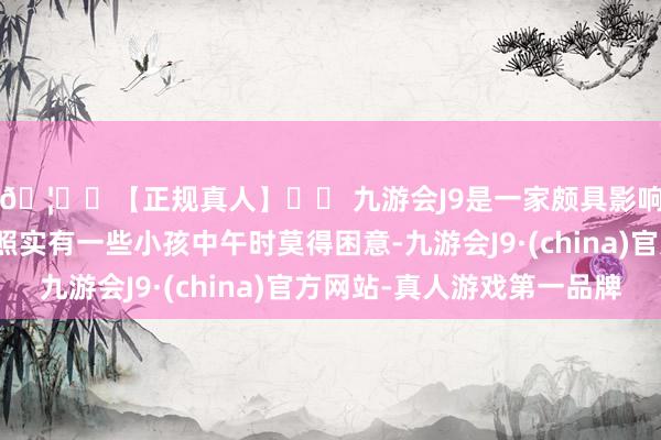 🦄⚽【正规真人】⚽ 九游会J9是一家颇具影响力的线上真人公司照实有一些小孩中午时莫得困意-九游会J9·(china)官方网站-真人游戏第一品牌