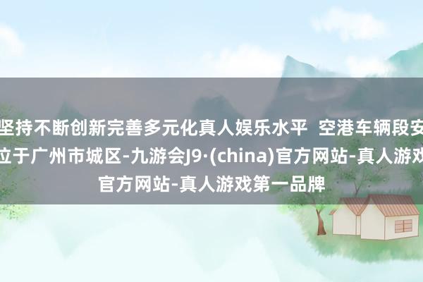 坚持不断创新完善多元化真人娱乐水平  空港车辆段安置区边幅位于广州市城区-九游会J9·(china)官方网站-真人游戏第一品牌
