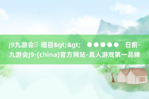 j9九游会细目>>   ●●●●●   日前-九游会J9·(china)官方网站-真人游戏第一品牌