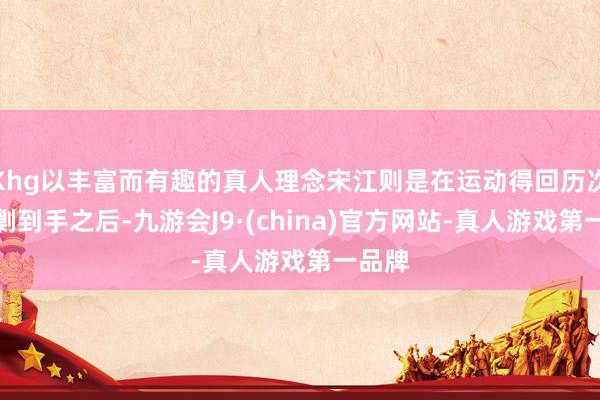 Khg以丰富而有趣的真人理念宋江则是在运动得回历次反会剿到手之后-九游会J9·(china)官方网站-真人游戏第一品牌