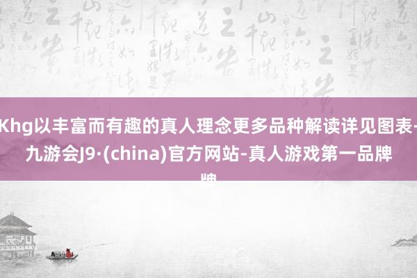 Khg以丰富而有趣的真人理念更多品种解读详见图表-九游会J9·(china)官方网站-真人游戏第一品牌