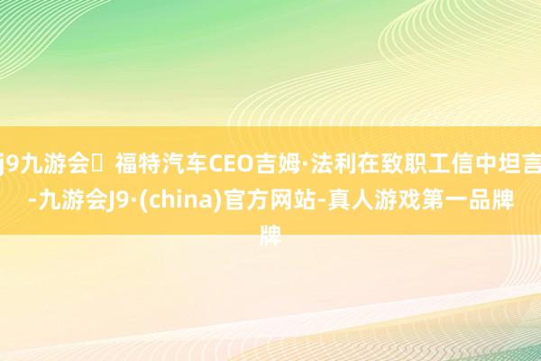 j9九游会福特汽车CEO吉姆·法利在致职工信中坦言-九游会J9·(china)官方网站-真人游戏第一品牌