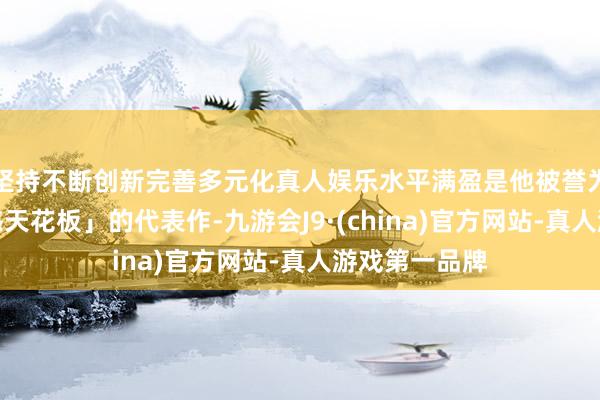 坚持不断创新完善多元化真人娱乐水平满盈是他被誉为「东谈主夫感天花板」的代表作-九游会J9·(china)官方网站-真人游戏第一品牌