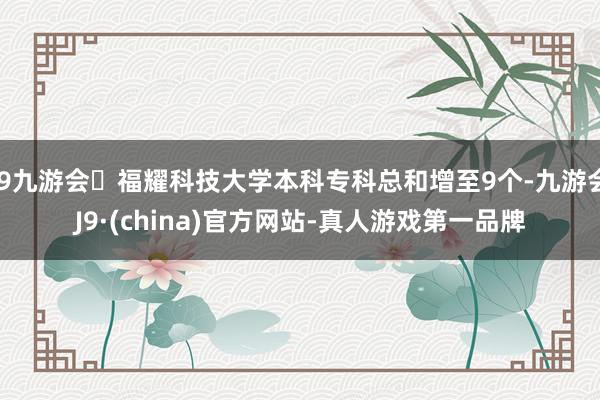 j9九游会福耀科技大学本科专科总和增至9个-九游会J9·(china)官方网站-真人游戏第一品牌