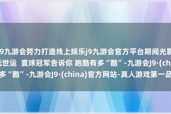 j9九游会努力打造线上娱乐j9九游会官方平台期间光影 百部川扬 | “潮”玩世运  寰球冠军告诉你 跑酷有多“酷”-九游会J9·(china)官方网站-真人游戏第一品牌