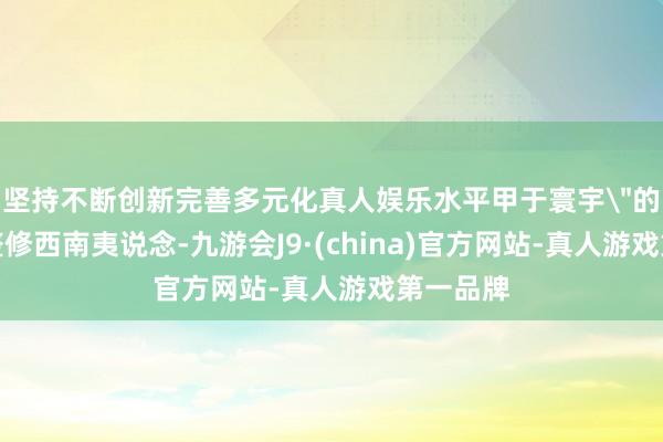 坚持不断创新完善多元化真人娱乐水平甲于寰宇