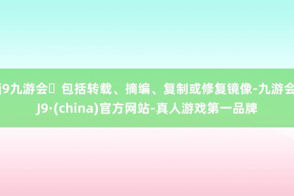 j9九游会包括转载、摘编、复制或修复镜像-九游会J9·(china)官方网站-真人游戏第一品牌