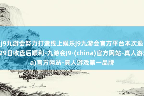 j9九游会努力打造线上娱乐j9九游会官方平台本次退换将于5月29日收盘后顺利-九游会J9·(china)官方网站-真人游戏第一品牌
