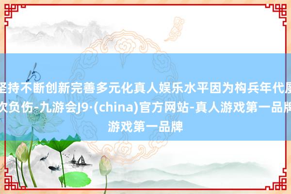 坚持不断创新完善多元化真人娱乐水平因为构兵年代屡次负伤-九游会J9·(china)官方网站-真人游戏第一品牌