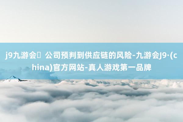 j9九游会公司预判到供应链的风险-九游会J9·(china)官方网站-真人游戏第一品牌