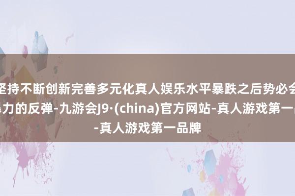 坚持不断创新完善多元化真人娱乐水平暴跌之后势必会有暴力的反弹-九游会J9·(china)官方网站-真人游戏第一品牌