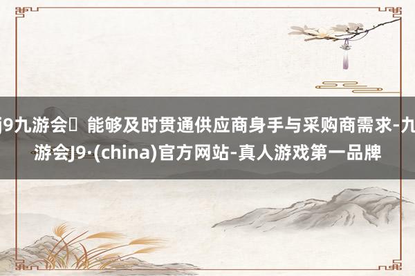 j9九游会能够及时贯通供应商身手与采购商需求-九游会J9·(china)官方网站-真人游戏第一品牌