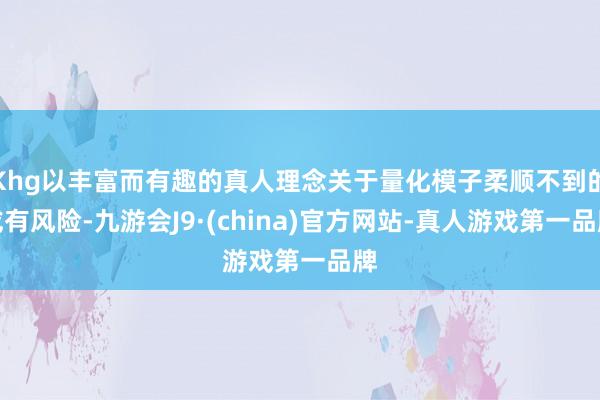 Khg以丰富而有趣的真人理念关于量化模子柔顺不到的或有风险-九游会J9·(china)官方网站-真人游戏第一品牌
