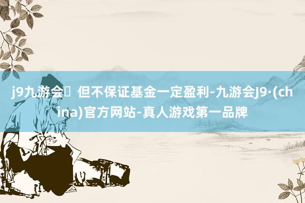 j9九游会但不保证基金一定盈利-九游会J9·(china)官方网站-真人游戏第一品牌
