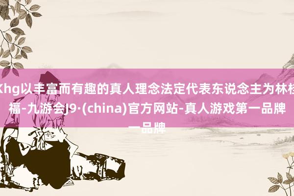 Khg以丰富而有趣的真人理念法定代表东说念主为林桂福-九游会J9·(china)官方网站-真人游戏第一品牌