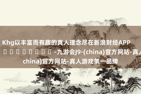 Khg以丰富而有趣的真人理念尽在新浪财经APP            													-九游会J9·(china)官方网站-真人游戏第一品牌