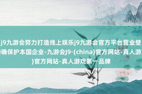 j9九游会努力打造线上娱乐j9九游会官方平台营业壁垒并不可的确保护本国企业-九游会J9·(china)官方网站-真人游戏第一品牌