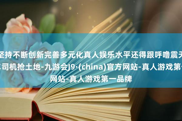 坚持不断创新完善多元化真人娱乐水平还得跟呼噜震天的卡车司机抢土地-九游会J9·(china)官方网站-真人游戏第一品牌