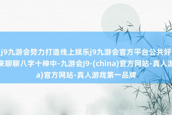j9九游会努力打造线上娱乐j9九游会官方平台公共好！今天我们来聊聊八字十神中-九游会J9·(china)官方网站-真人游戏第一品牌