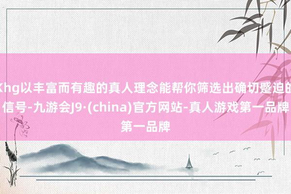 Khg以丰富而有趣的真人理念能帮你筛选出确切蹙迫的信号-九游会J9·(china)官方网站-真人游戏第一品牌