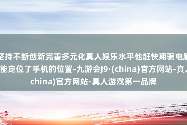 坚持不断创新完善多元化真人娱乐水平他赶快期骗电脑上的“查找”功能定位了手机的位置-九游会J9·(china)官方网站-真人游戏第一品牌