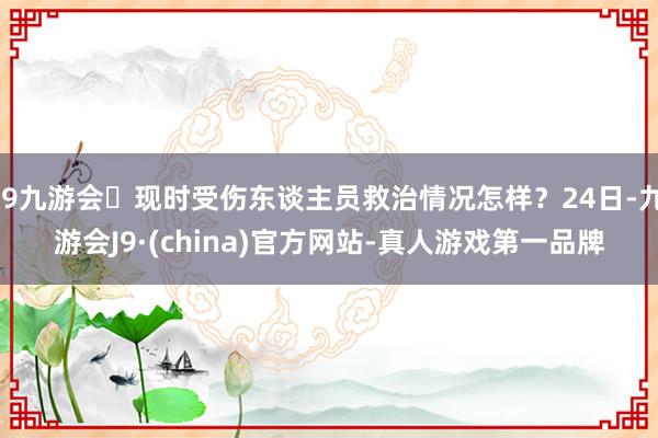j9九游会现时受伤东谈主员救治情况怎样?24日-九游会J9·(china)官方网站-真人游戏第一品牌