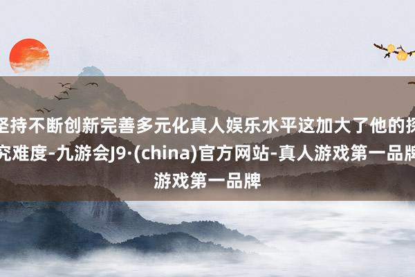 坚持不断创新完善多元化真人娱乐水平这加大了他的探究难度-九游会J9·(china)官方网站-真人游戏第一品牌