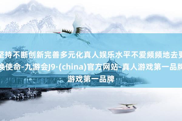 坚持不断创新完善多元化真人娱乐水平不爱频频地去更换使命-九游会J9·(china)官方网站-真人游戏第一品牌