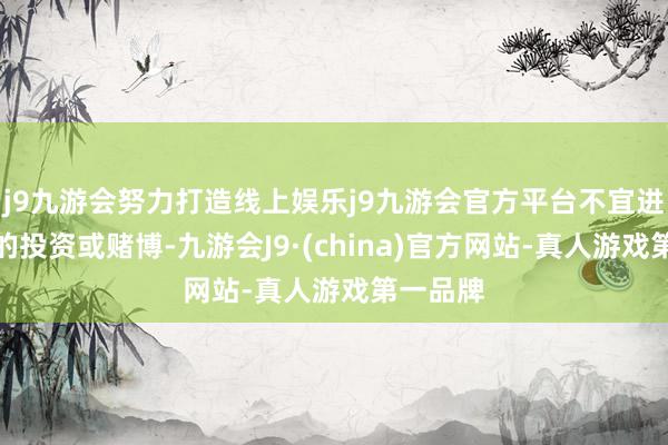 j9九游会努力打造线上娱乐j9九游会官方平台不宜进行大额的投资或赌博-九游会J9·(china)官方网站-真人游戏第一品牌