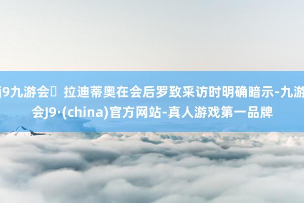j9九游会拉迪蒂奥在会后罗致采访时明确暗示-九游会J9·(china)官方网站-真人游戏第一品牌