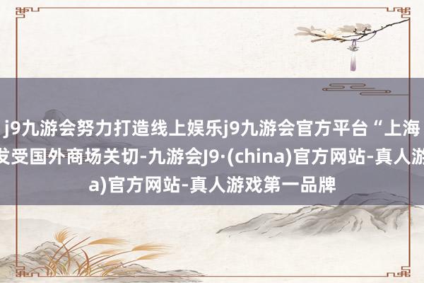 j9九游会努力打造线上娱乐j9九游会官方平台“上海价钱”也愈发受国外商场关切-九游会J9·(china)官方网站-真人游戏第一品牌