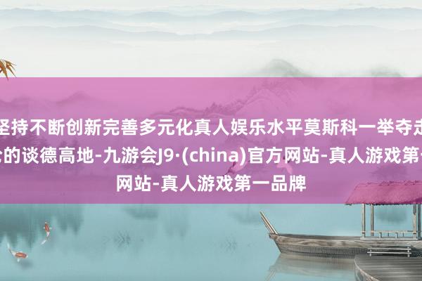 坚持不断创新完善多元化真人娱乐水平莫斯科一举夺走了公论的谈德高地-九游会J9·(china)官方网站-真人游戏第一品牌