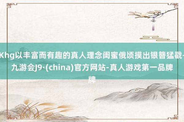 Khg以丰富而有趣的真人理念闺蜜俄顷摸出银簪猛戳-九游会J9·(china)官方网站-真人游戏第一品牌