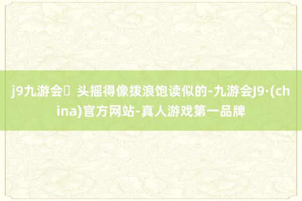 j9九游会头摇得像拨浪饱读似的-九游会J9·(china)官方网站-真人游戏第一品牌