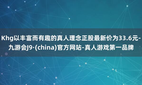 Khg以丰富而有趣的真人理念正股最新价为33.6元-九游会J9·(china)官方网站-真人游戏第一品牌