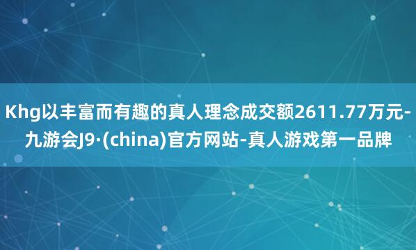 Khg以丰富而有趣的真人理念成交额2611.77万元-九游会J9·(china)官方网站-真人游戏第一品牌