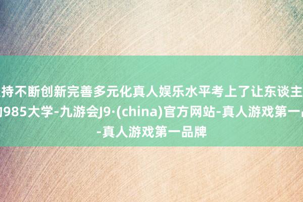 坚持不断创新完善多元化真人娱乐水平考上了让东谈主选藏的985大学-九游会J9·(china)官方网站-真人游戏第一品牌