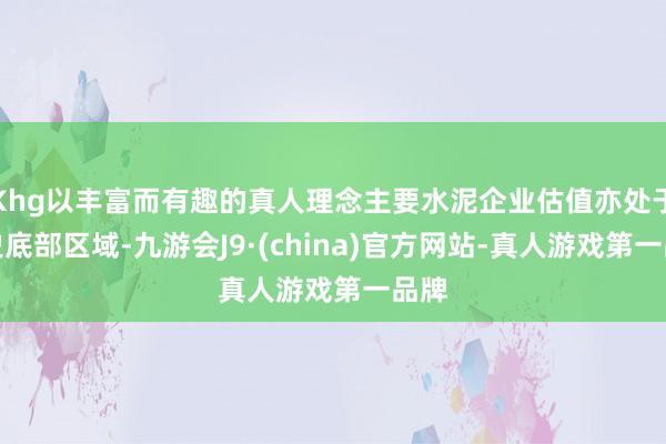 Khg以丰富而有趣的真人理念主要水泥企业估值亦处于历史底部区域-九游会J9·(china)官方网站-真人游戏第一品牌