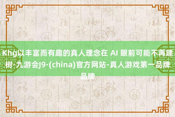 Khg以丰富而有趣的真人理念在 AI 眼前可能不再建树-九游会J9·(china)官方网站-真人游戏第一品牌