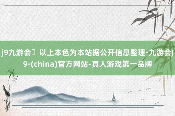 j9九游会以上本色为本站据公开信息整理-九游会J9·(china)官方网站-真人游戏第一品牌