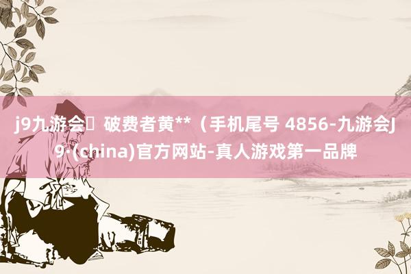 j9九游会破费者黄**（手机尾号 4856-九游会J9·(china)官方网站-真人游戏第一品牌