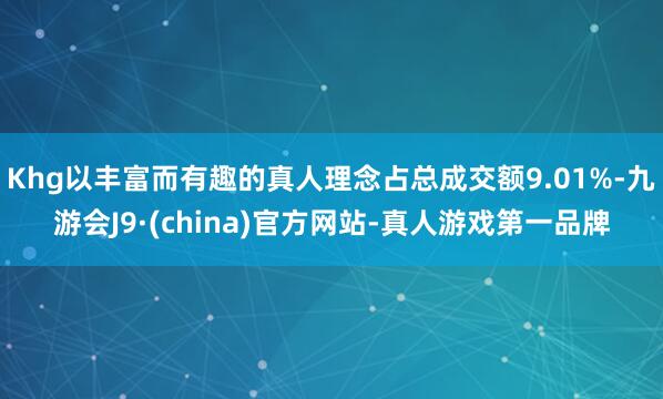 Khg以丰富而有趣的真人理念占总成交额9.01%-九游会J9·(china)官方网站-真人游戏第一品牌