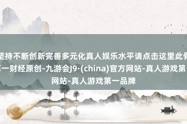 坚持不断创新完善多元化真人娱乐水平请点击这里此骨子为第一财经原创-九游会J9·(china)官方网站-真人游戏第一品牌
