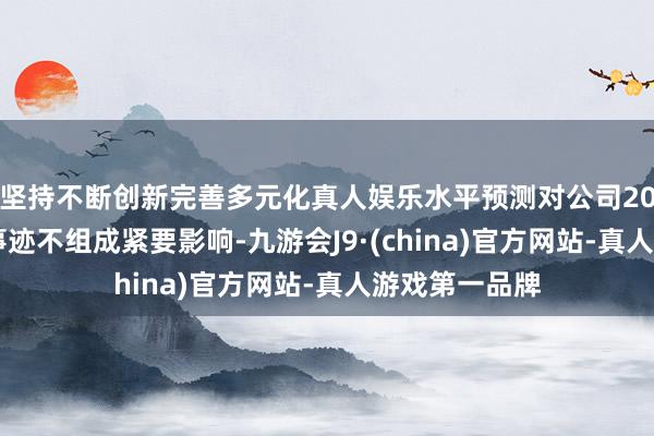 坚持不断创新完善多元化真人娱乐水平预测对公司2025年度标的事迹不组成紧要影响-九游会J9·(china)官方网站-真人游戏第一品牌