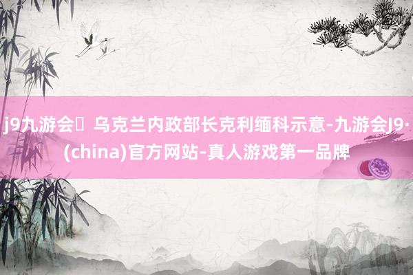 j9九游会乌克兰内政部长克利缅科示意-九游会J9·(china)官方网站-真人游戏第一品牌