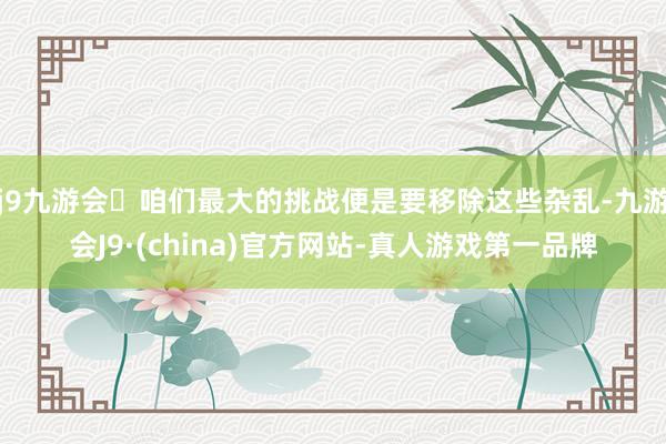 j9九游会咱们最大的挑战便是要移除这些杂乱-九游会J9·(china)官方网站-真人游戏第一品牌