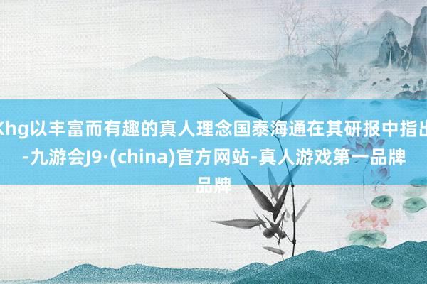 Khg以丰富而有趣的真人理念国泰海通在其研报中指出-九游会J9·(china)官方网站-真人游戏第一品牌