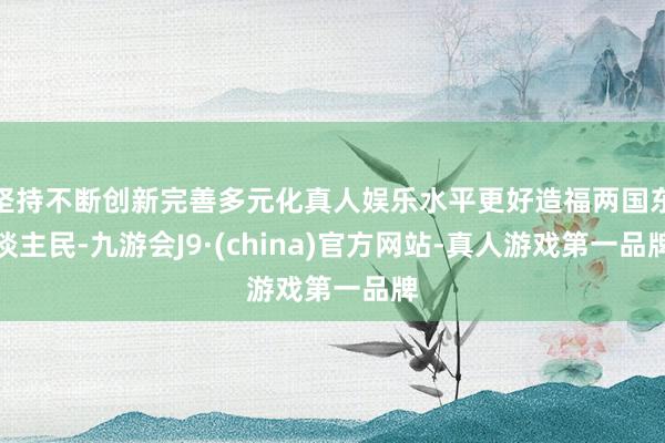 坚持不断创新完善多元化真人娱乐水平更好造福两国东谈主民-九游会J9·(china)官方网站-真人游戏第一品牌