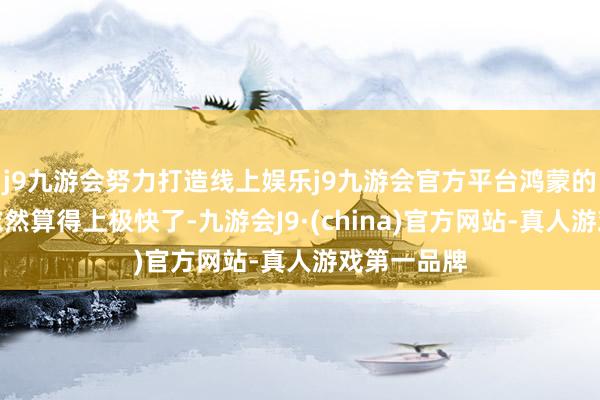j9九游会努力打造线上娱乐j9九游会官方平台鸿蒙的推动速率依然算得上极快了-九游会J9·(china)官方网站-真人游戏第一品牌