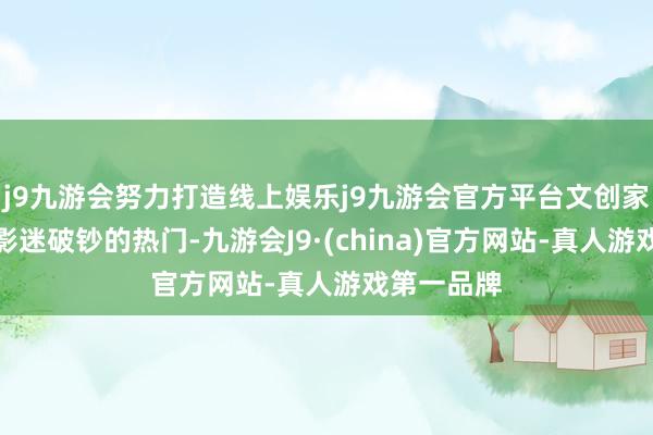 j9九游会努力打造线上娱乐j9九游会官方平台文创家具也成为影迷破钞的热门-九游会J9·(china)官方网站-真人游戏第一品牌